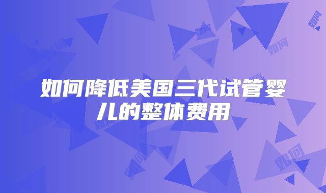 如何降低美国三代试管婴儿的整体费用