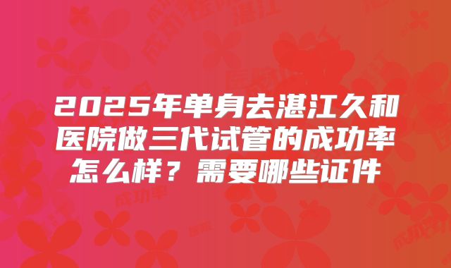 2025年单身去湛江久和医院做三代试管的成功率怎么样？需要哪些证件