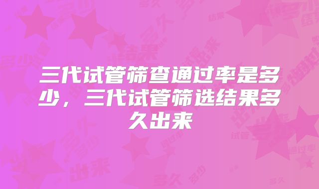 三代试管筛查通过率是多少,三代试管筛选结果多久出来