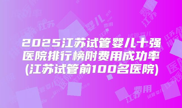 2025江苏试管婴儿十强医院排行榜附费用成功率(江苏试管前100名医院)
