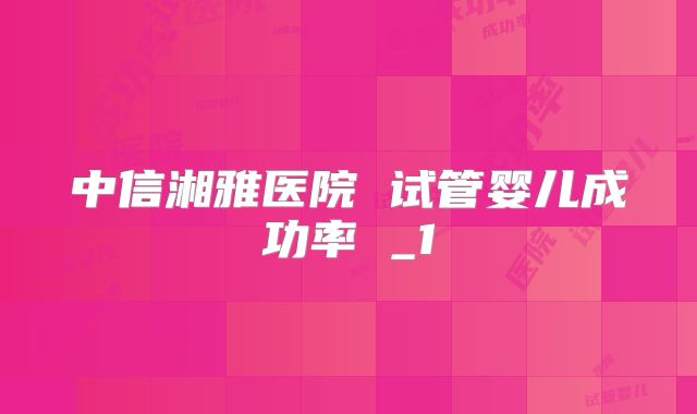 中信湘雅医院 试管婴儿成功率 _1