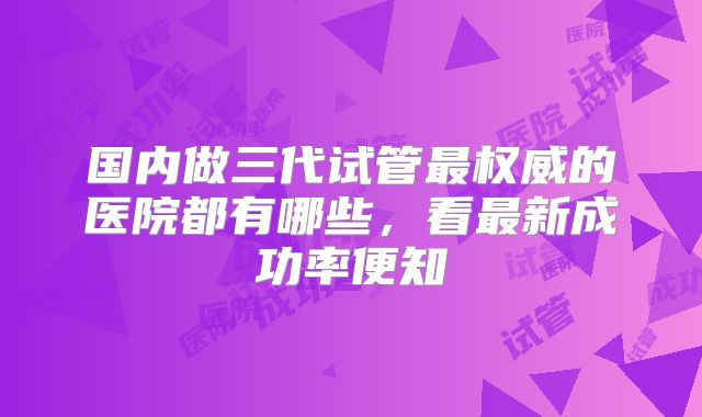 国内做三代试管最权威的医院都有哪些，看最新成功率便知