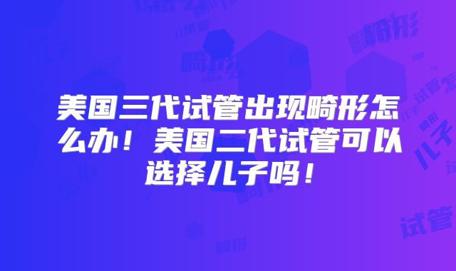 美国三代试管出现畸形怎么办！美国二代试管可以选择儿子吗！