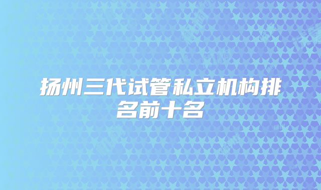 扬州三代试管私立机构排名前十名