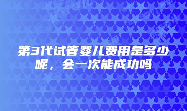 第3代试管婴儿费用是多少呢,会一次能成功吗