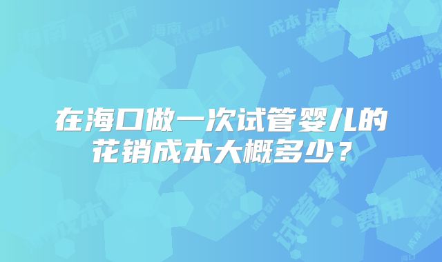 在海口做一次试管婴儿的花销成本大概多少？