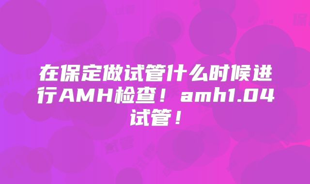 在保定做试管什么时候进行AMH检查！amh1.04试管！