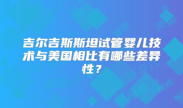 吉尔吉斯斯坦试管婴儿技术与美国相比有哪些差异性？