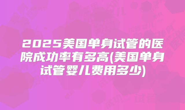 2025美国单身试管的医院成功率有多高(美国单身试管婴儿费用多少)