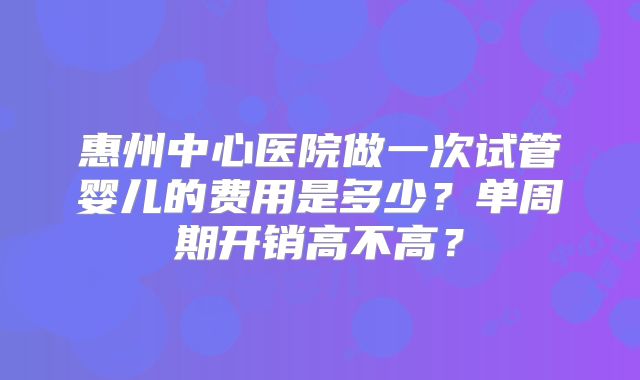 惠州中心医院做一次试管婴儿的费用是多少？单周期开销高不高？