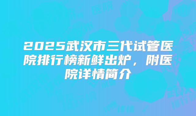 2025武汉市三代试管医院排行榜新鲜出炉，附医院详情简介