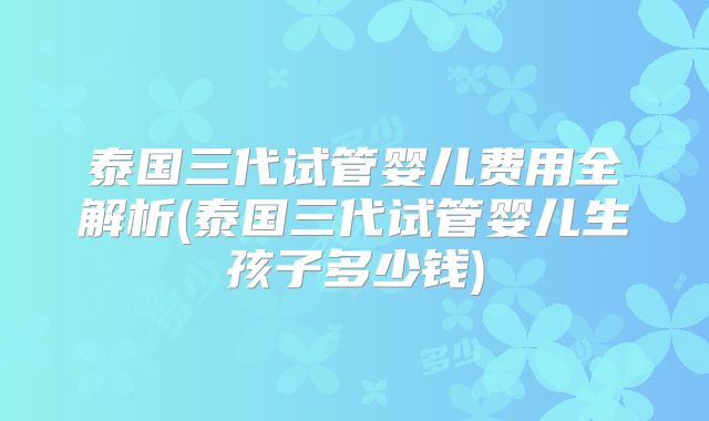 泰国三代试管婴儿费用全解析(泰国三代试管婴儿生孩子多少钱)