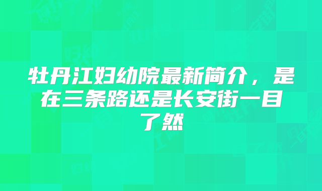 牡丹江妇幼院最新简介，是在三条路还是长安街一目了然