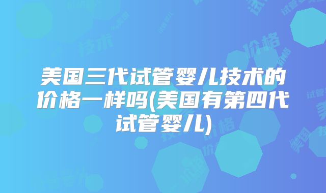 美国三代试管婴儿技术的价格一样吗(美国有第四代试管婴儿)
