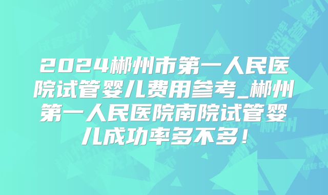 2024郴州市第一人民医院试管婴儿费用参考_郴州第一人民医院南院试管婴儿成功率多不多！