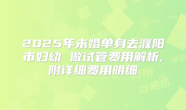 2025年未婚单身去濮阳市妇幼 做试管费用解析,附详细费用明细