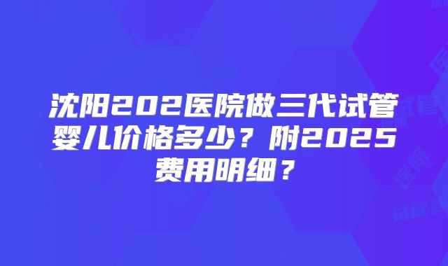 沈阳202医院做三代试管婴儿价格多少？附2025费用明细？
