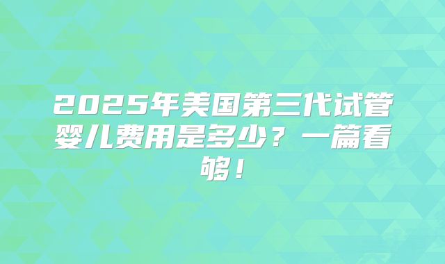2025年美国第三代试管婴儿费用是多少？一篇看够！