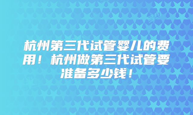 杭州第三代试管婴儿的费用！杭州做第三代试管要准备多少钱！