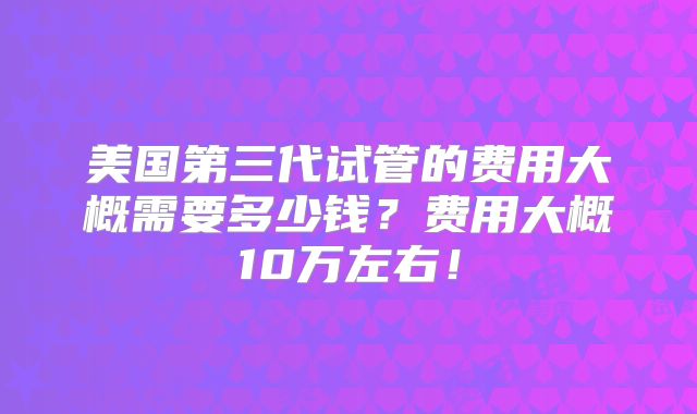 美国第三代试管的费用大概需要多少钱?费用大概10万左右!