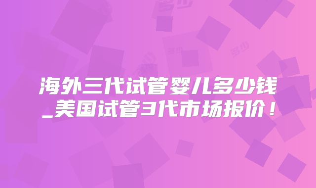 海外三代试管婴儿多少钱_美国试管3代市场报价！