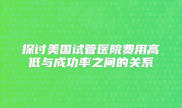 探讨美国试管医院费用高低与成功率之间的关系