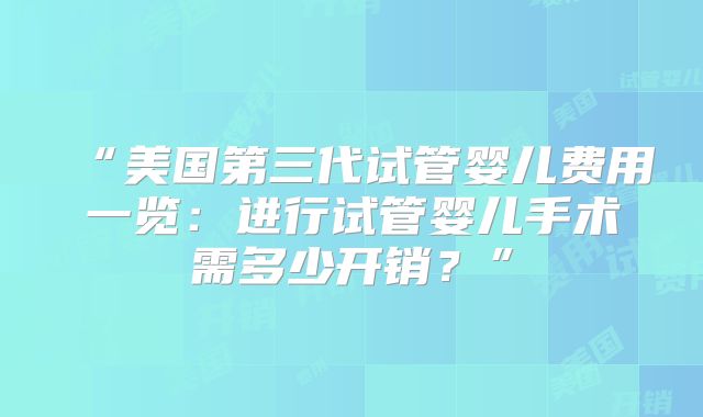 “美国第三代试管婴儿费用一览：进行试管婴儿手术需多少开销？”