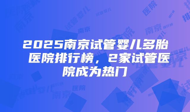 2025南京试管婴儿多胎 医院排行榜，2家试管医院成为热门