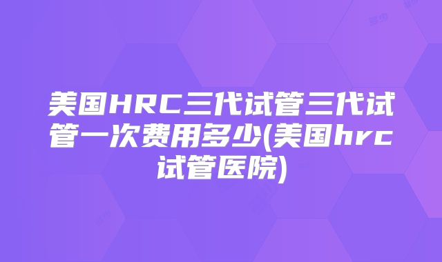 美国HRC三代试管三代试管一次费用多少(美国hrc试管医院)