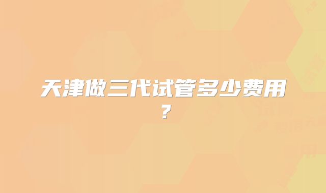天津做三代试管多少费用？