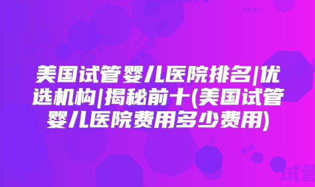 美国试管婴儿医院排名|优选机构|揭秘前十(美国试管婴儿医院费用多少费用)