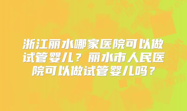 浙江丽水哪家医院可以做试管婴儿？丽水市人民医院可以做试管婴儿吗？