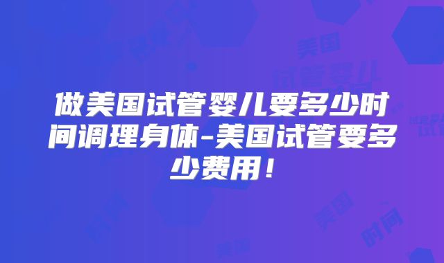 做美国试管婴儿要多少时间调理身体-美国试管要多少费用！