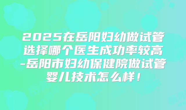 2025在岳阳妇幼做试管选择哪个医生成功率较高-岳阳市妇幼保健院做试管婴儿技术怎么样！