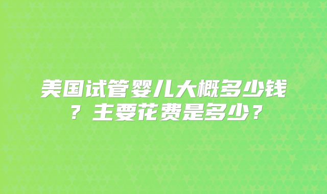 美国试管婴儿大概多少钱？主要花费是多少？