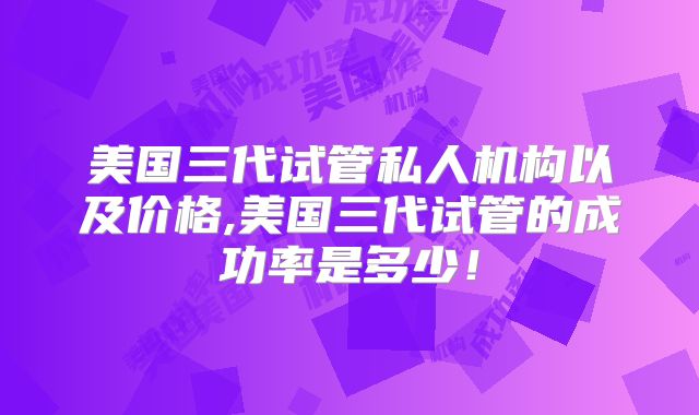 美国三代试管私人机构以及价格,美国三代试管的成功率是多少！