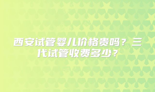 西安试管婴儿价格贵吗?三代试管收费多少?