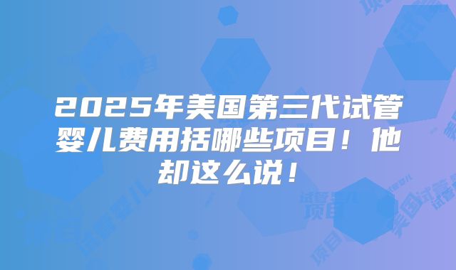2025年美国第三代试管婴儿费用括哪些项目！他却这么说！