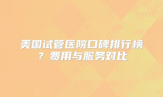 美国试管医院口碑排行榜？费用与服务对比