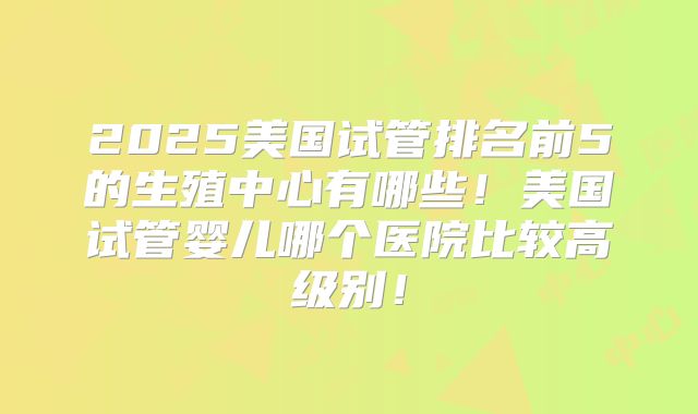 2025美国试管排名前5的生殖中心有哪些!美国试管婴儿哪个医院比较高级别!