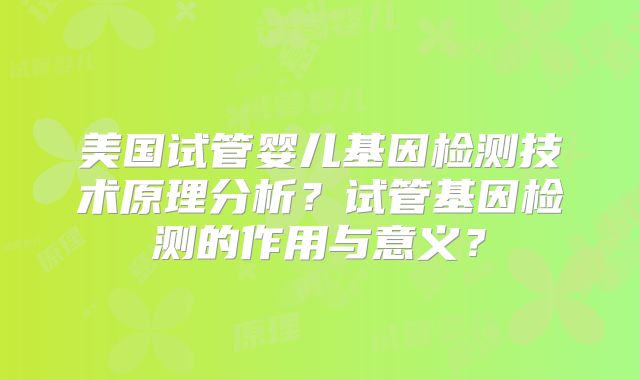 美国试管婴儿基因检测技术原理分析？试管基因检测的作用与意义？
