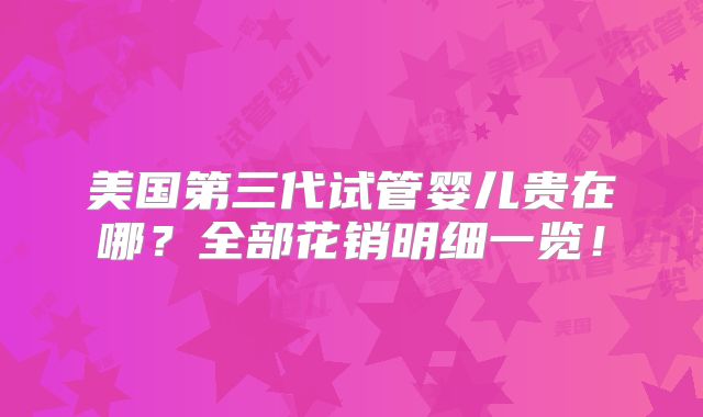 美国第三代试管婴儿贵在哪？全部花销明细一览！