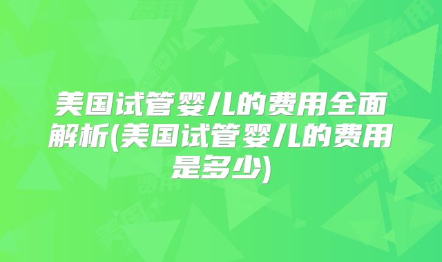 美国试管婴儿的费用全面解析(美国试管婴儿的费用是多少)