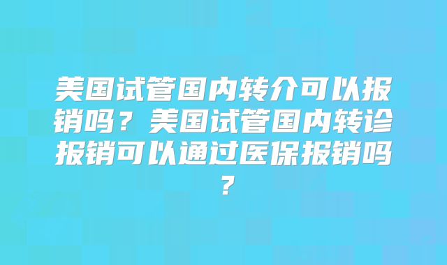 美国试管国内转介可以报销吗？美国试管国内转诊报销可以通过医保报销吗？
