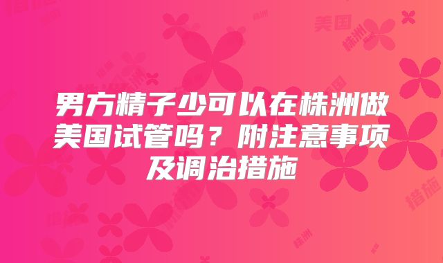 男方精子少可以在株洲做美国试管吗？附注意事项及调治措施