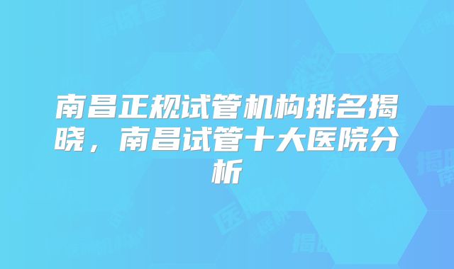 南昌正规试管机构排名揭晓,南昌试管十大医院分析