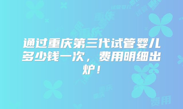 通过重庆第三代试管婴儿多少钱一次,费用明细出炉!
