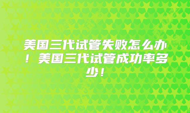 美国三代试管失败怎么办！美国三代试管成功率多少！