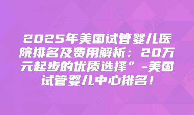 2025年美国试管婴儿医院排名及费用解析：20万元起步的优质选择”-美国试管婴儿中心排名！
