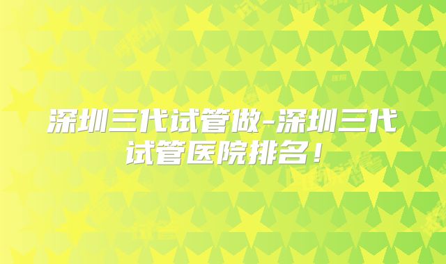 深圳三代试管做-深圳三代试管医院排名！